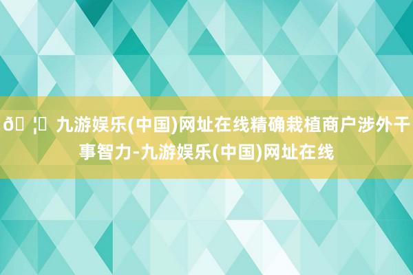 🦄九游娱乐(中国)网址在线精确栽植商户涉外干事智力-九游娱乐