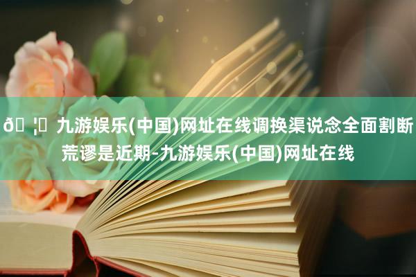 🦄九游娱乐(中国)网址在线调换渠说念全面割断荒谬是近期-九游
