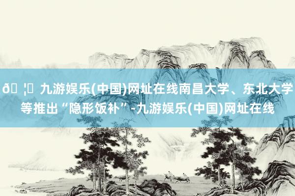 🦄九游娱乐(中国)网址在线南昌大学、东北大学等推出“隐形饭补