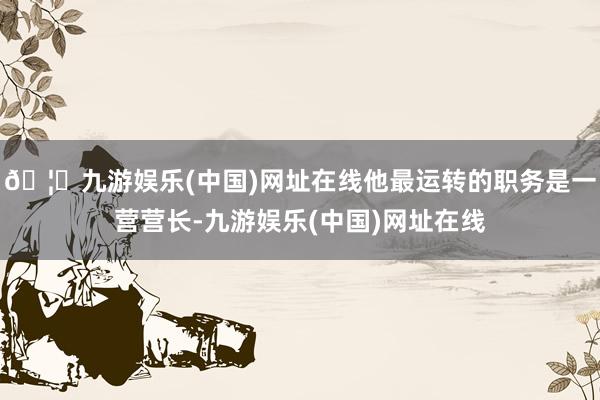🦄九游娱乐(中国)网址在线他最运转的职务是一营营长-九游娱乐