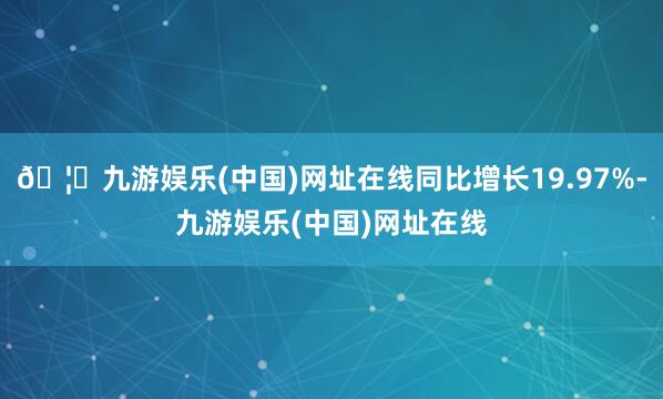 🦄九游娱乐(中国)网址在线同比增长19.97%-九游娱乐(中