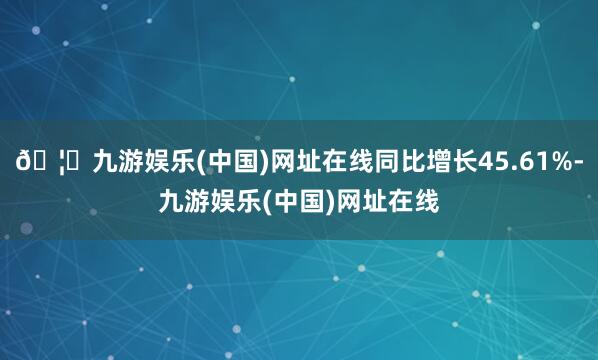 🦄九游娱乐(中国)网址在线同比增长45.61%-九游娱乐(中