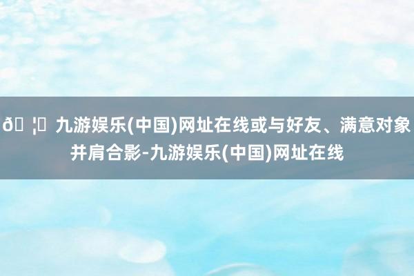 🦄九游娱乐(中国)网址在线或与好友、满意对象并肩合影-九游娱