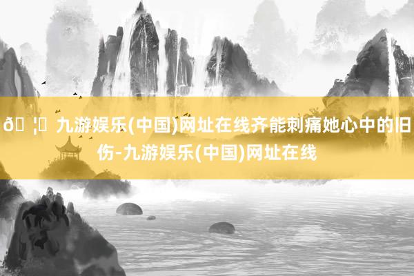 🦄九游娱乐(中国)网址在线齐能刺痛她心中的旧伤-九游娱乐(中
