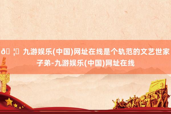 🦄九游娱乐(中国)网址在线是个轨范的文艺世家子弟-九游娱乐(