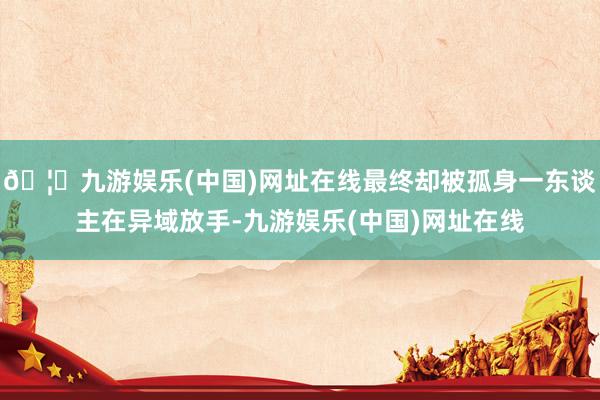 🦄九游娱乐(中国)网址在线最终却被孤身一东谈主在异域放手-九