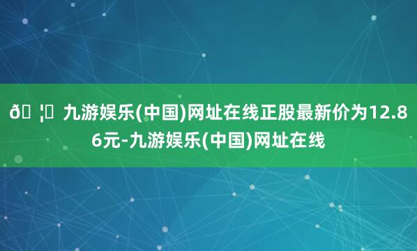 🦄九游娱乐(中国)网址在线正股最新价为12.86元-九游娱乐