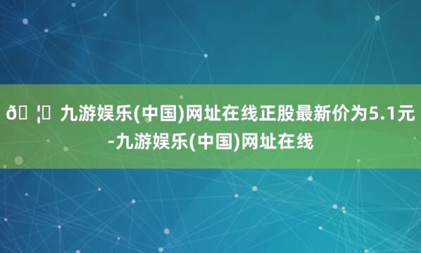 🦄九游娱乐(中国)网址在线正股最新价为5.1元-九游娱乐(中