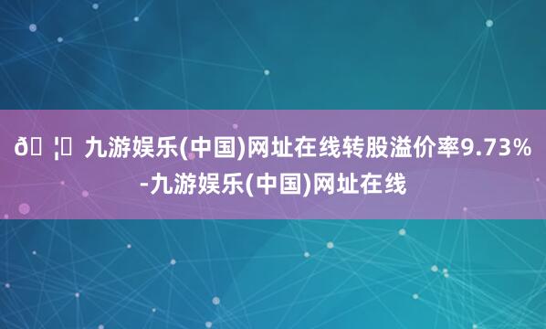 🦄九游娱乐(中国)网址在线转股溢价率9.73%-九游娱乐(中