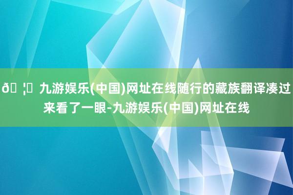 🦄九游娱乐(中国)网址在线随行的藏族翻译凑过来看了一眼-九游
