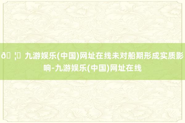 🦄九游娱乐(中国)网址在线未对船期形成实质影响-九游娱乐(中