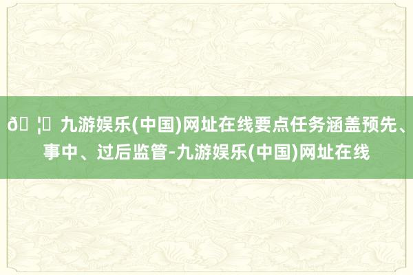 🦄九游娱乐(中国)网址在线要点任务涵盖预先、事中、过后监管-