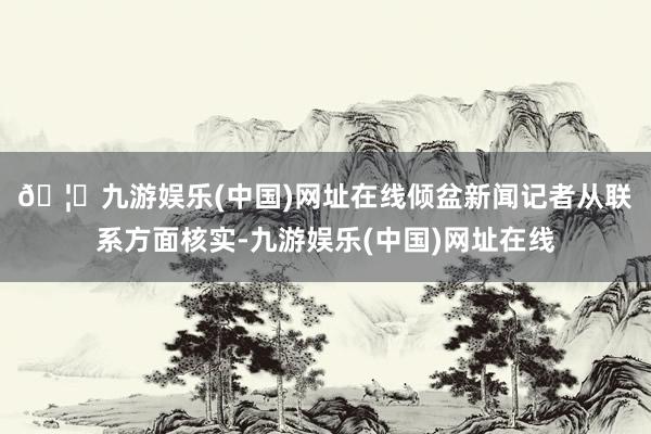 🦄九游娱乐(中国)网址在线　　倾盆新闻记者从联系方面核实-九