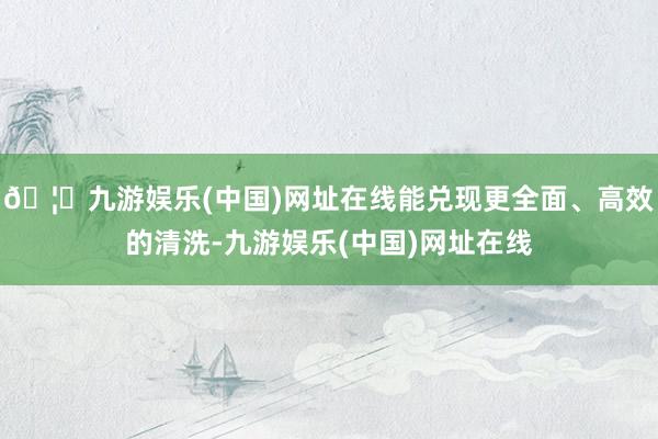 🦄九游娱乐(中国)网址在线能兑现更全面、高效的清洗-九游娱乐