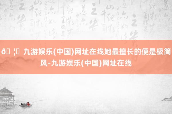 🦄九游娱乐(中国)网址在线她最擅长的便是极简风-九游娱乐(中