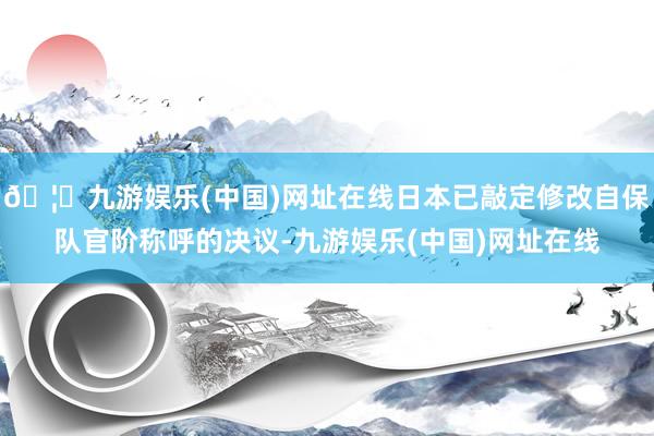 🦄九游娱乐(中国)网址在线日本已敲定修改自保队官阶称呼的决议