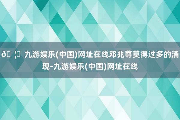 🦄九游娱乐(中国)网址在线邓兆尊莫得过多的涌现-九游娱乐(中