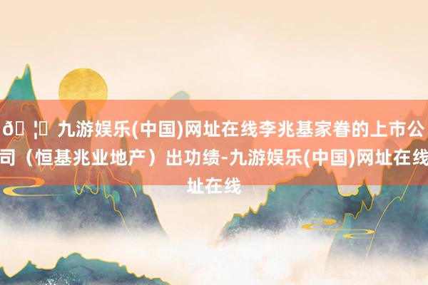 🦄九游娱乐(中国)网址在线李兆基家眷的上市公司（恒基兆业地产