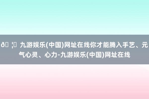 🦄九游娱乐(中国)网址在线你才能腾入手艺、元气心灵、心力-九