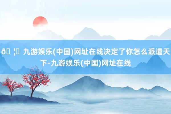 🦄九游娱乐(中国)网址在线决定了你怎么派遣天下-九游娱乐(中