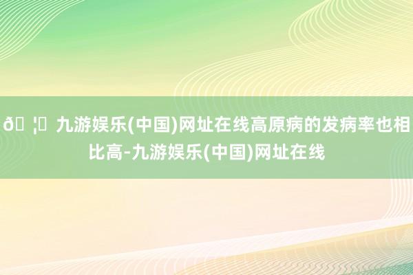 🦄九游娱乐(中国)网址在线高原病的发病率也相比高-九游娱乐(