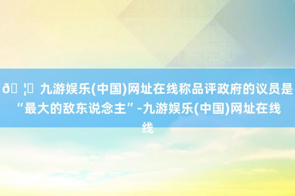 🦄九游娱乐(中国)网址在线称品评政府的议员是“最大的敌东说念