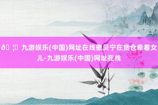 🦄九游娱乐(中国)网址在线撒贝宁在货仓牵着女儿-九游娱乐(中