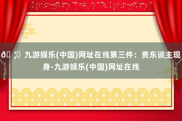 🦄九游娱乐(中国)网址在线第三件：贵东谈主现身-九游娱乐(中