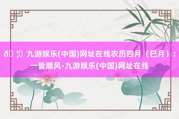 🦄九游娱乐(中国)网址在线农历四月（巳月）：一皆顺风-九游娱