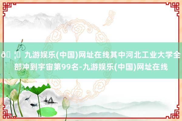 🦄九游娱乐(中国)网址在线其中河北工业大学全部冲到宇宙第99