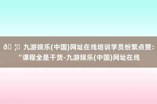 🦄九游娱乐(中国)网址在线培训学员纷繁点赞：“课程全是干货-