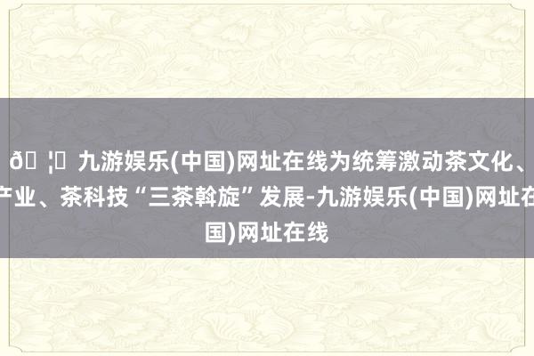 🦄九游娱乐(中国)网址在线为统筹激动茶文化、茶产业、茶科技“