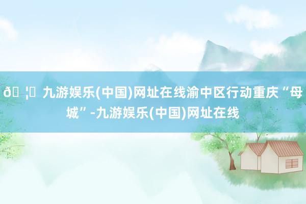 🦄九游娱乐(中国)网址在线渝中区行动重庆“母城”-九游娱乐(