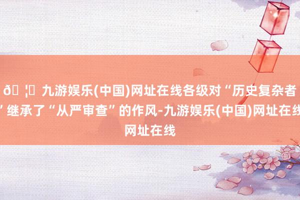 🦄九游娱乐(中国)网址在线各级对“历史复杂者”继承了“从严审