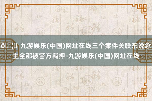 🦄九游娱乐(中国)网址在线三个案件关联东说念主全部被警方羁押