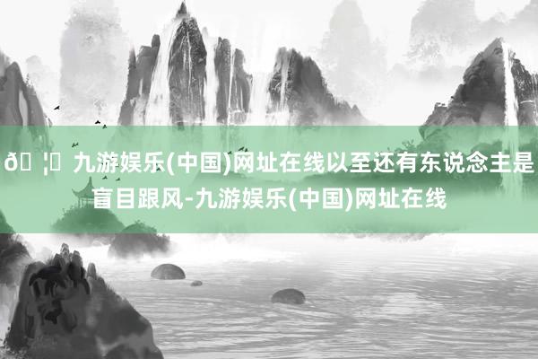🦄九游娱乐(中国)网址在线以至还有东说念主是盲目跟风-九游娱
