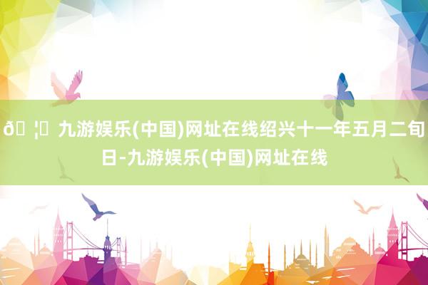 🦄九游娱乐(中国)网址在线绍兴十一年五月二旬日-九游娱乐(中