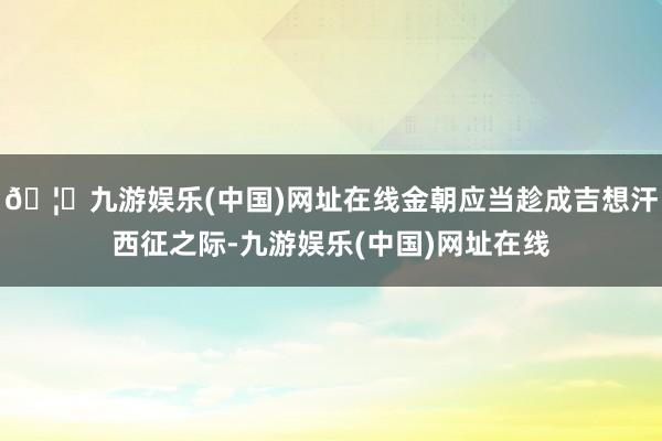 🦄九游娱乐(中国)网址在线金朝应当趁成吉想汗西征之际-九游娱