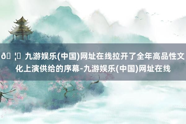 🦄九游娱乐(中国)网址在线拉开了全年高品性文化上演供给的序幕