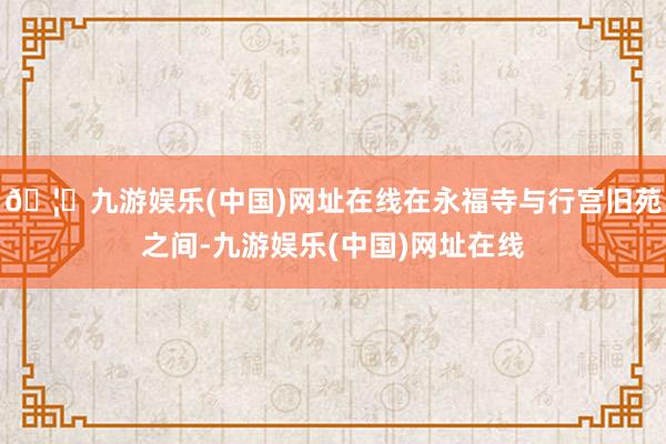 🦄九游娱乐(中国)网址在线在永福寺与行宫旧苑之间-九游娱乐(