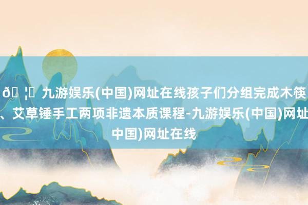 🦄九游娱乐(中国)网址在线孩子们分组完成木筷制作、艾草锤手工