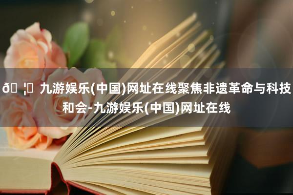 🦄九游娱乐(中国)网址在线聚焦非遗革命与科技和会-九游娱乐(