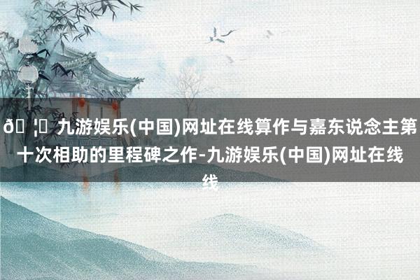 🦄九游娱乐(中国)网址在线算作与嘉东说念主第十次相助的里程碑
