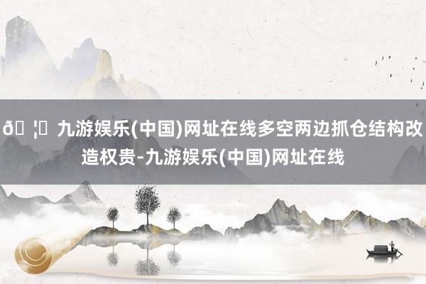 🦄九游娱乐(中国)网址在线多空两边抓仓结构改造权贵-九游娱乐