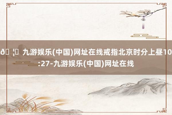 🦄九游娱乐(中国)网址在线戒指北京时分上昼10:27-九游娱