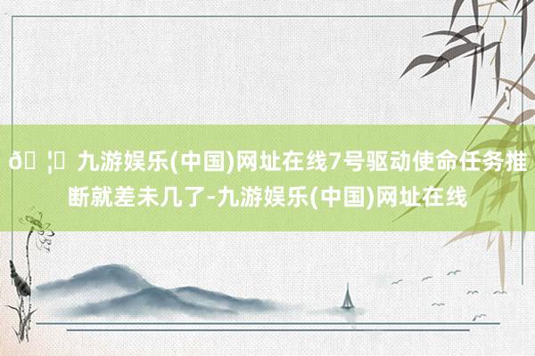 🦄九游娱乐(中国)网址在线7号驱动使命任务推断就差未几了-九