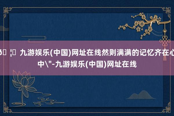 🦄九游娱乐(中国)网址在线然则满满的记忆齐在心中＂-九游娱乐