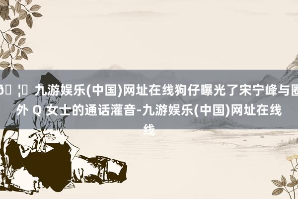 🦄九游娱乐(中国)网址在线狗仔曝光了宋宁峰与圈外 Q 女士的