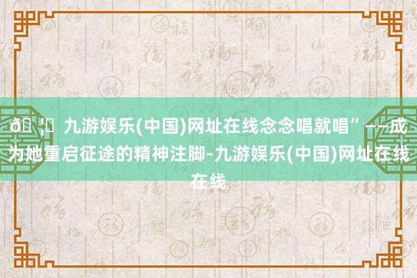 🦄九游娱乐(中国)网址在线念念唱就唱”——成为她重启征途的精