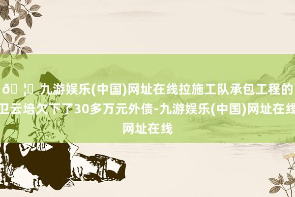 🦄九游娱乐(中国)网址在线拉施工队承包工程的卫云培欠下了30